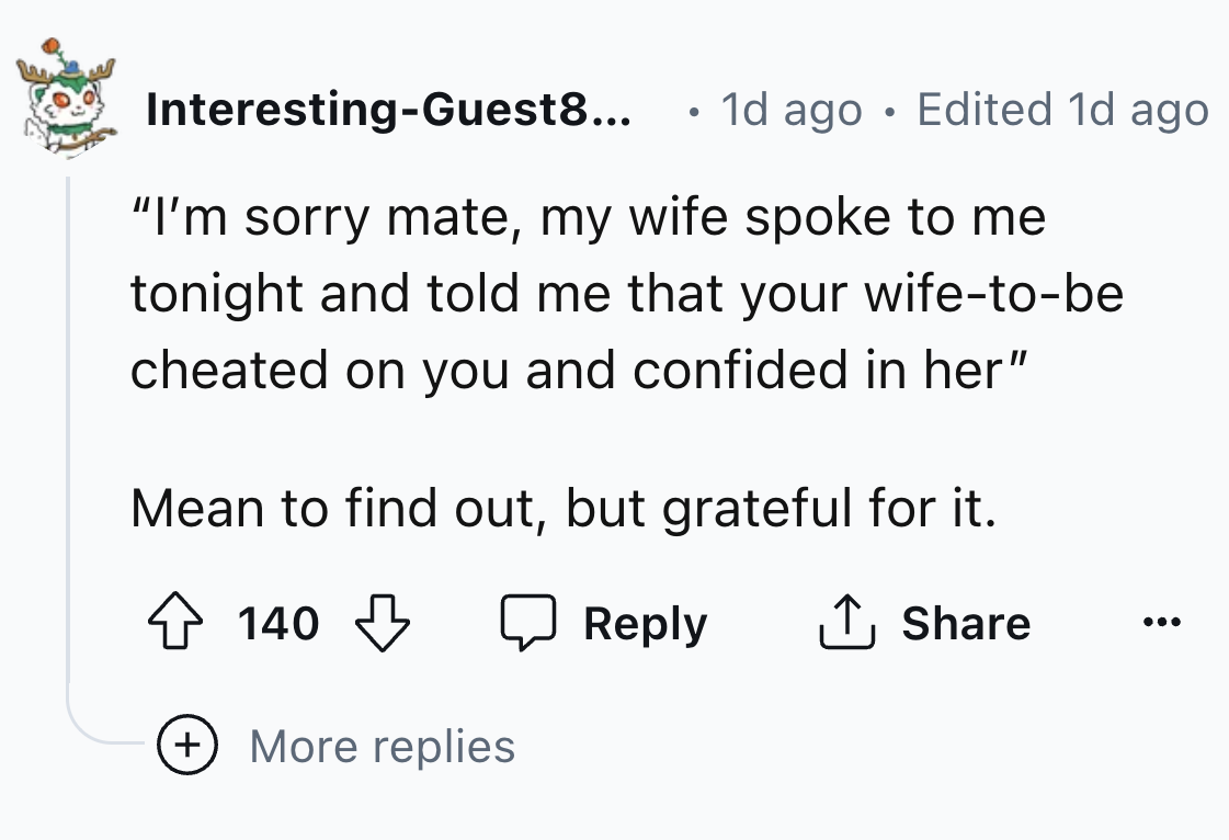 number - InterestingGuest8... 1d ago Edited 1d ago "I'm sorry mate, my wife spoke to me tonight and told me that your wifetobe cheated on you and confided in her" Mean to find out, but grateful for it. 140 140 ... More replies
